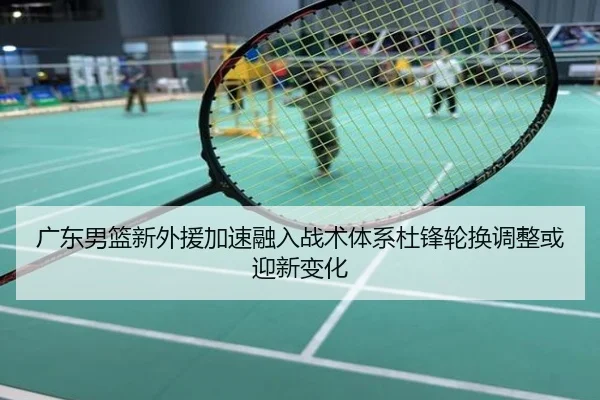 广东男篮新外援加速融入战术体系杜锋轮换调整或迎新变化