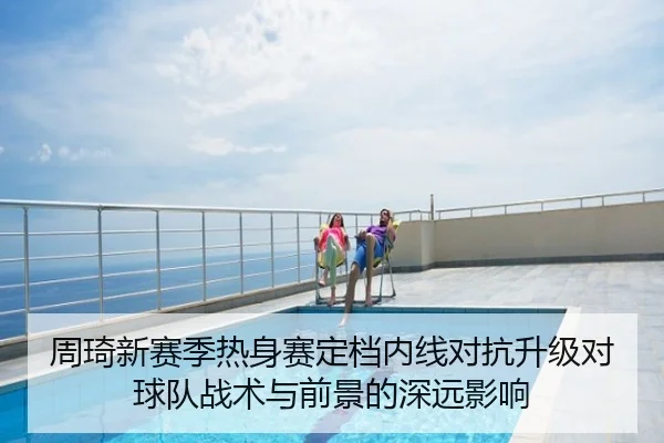 周琦新赛季热身赛定档内线对抗升级对球队战术与前景的深远影响