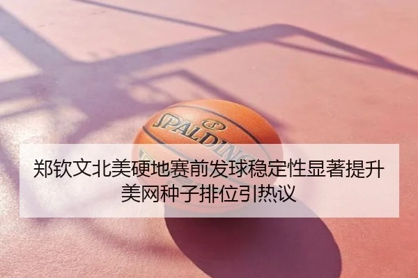 郑钦文北美硬地赛前发球稳定性显著提升 美网种子排位引热议