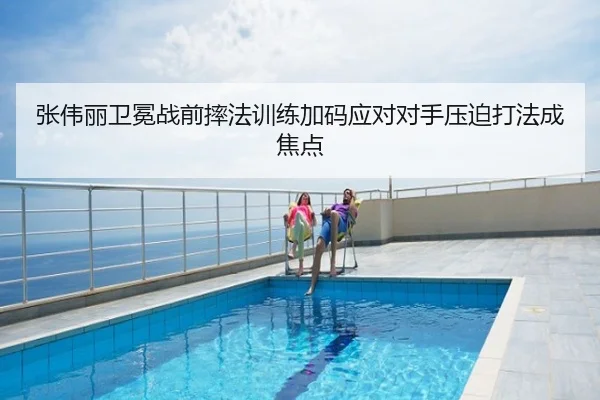 张伟丽卫冕战前摔法训练加码应对对手压迫打法成焦点