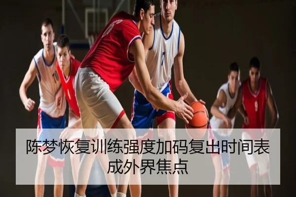 陈梦恢复训练强度加码复出时间表成外界焦点