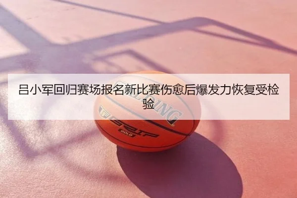 吕小军回归赛场报名新比赛伤愈后爆发力恢复受检验