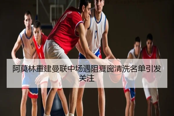 阿莫林重建曼联中场遇阻夏窗清洗名单引发关注