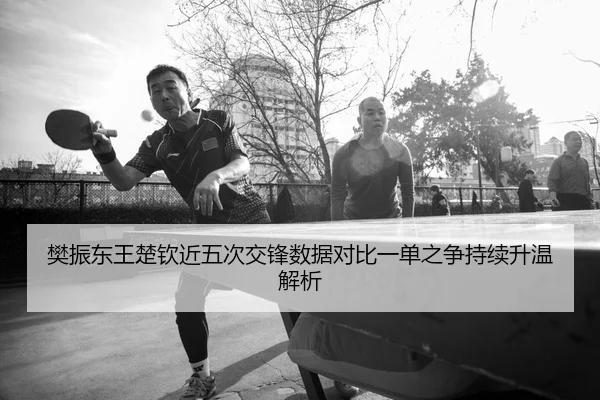 樊振东王楚钦近五次交锋数据对比一单之争持续升温解析
