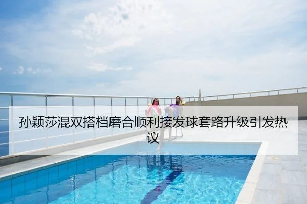 孙颖莎混双搭档磨合顺利接发球套路升级引发热议